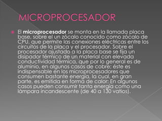 MICROPROCESADOREl microprocesador se monta en la llamada placa base, sobre el un zócalo conocido como zócalo de CPU, que permite las conexiones eléctricas entre los circuitos de la placa y el procesador. Sobre el procesador ajustado a la placa base se fija un disipador térmico de un material con elevada conductividad térmica, que por lo general es de aluminio, en algunos casos de cobre; éste es indispensable en los microprocesadores que consumen bastante energía, la cual, en gran parte, es emitida en forma de calor: En algunos casos pueden consumir tanta energía como una lámpara incandescente (de 40 a 130 vatios).