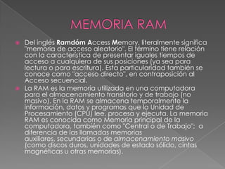 MEMORIA RAMDel inglés RamdómAccess Memory, literalmente significa "memoria de acceso aleatorio". El término tiene relación con la característica de presentar iguales tiempos de acceso a cualquiera de sus posiciones (ya sea para lectura o para escritura). Esta particularidad también se conoce como "acceso directo", en contraposición al Acceso secuencial.La RAM es la memoria utilizada en una computadora para el almacenamiento transitorio y de trabajo (no masivo). En la RAM se almacena temporalmente la información, datos y programas que la Unidad de Procesamiento (CPU) lee, procesa y ejecuta. La memoria RAM es conocida como Memoria principal de la computadora, también como "Central o de Trabajo";  a diferencia de las llamadas memorias auxiliares, secundarias o de almacenamiento masivo (como discos duros, unidades de estado sólido, cintas magnéticas u otras memorias).