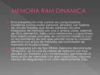 MEMORIA RAM DINAMICA Es la presentación más común en computadores modernos (computador personal, servidor); son tarjetas de circuito impreso que tienen soldados circuitos integrados de memoria por una o ambas caras, además de otros elementos, tales como resistencias y capacitores. Esta tarjeta posee una serie de contactos metálicos (con un recubrimiento de oro) que permite hacer la conexión eléctrica con el bus de memoria del controlador de memoria en la placa base.Los integrados son de tipo DRAM, memoria denominada "dinámica", en la cual las celdas de memoria son muy sencillas (un transistor y un condensador), permitiendo la fabricación de memorias con gran capacidad (algunos cientos de Megabytes) a un costo relativamente bajo.