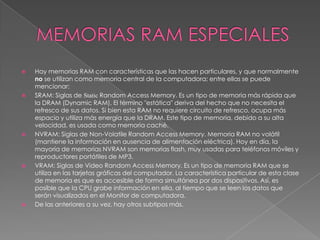 MEMORIAS RAM ESPECIALES Hay memorias RAM con características que las hacen particulares, y que normalmente no se utilizan como memoria central de la computadora; entre ellas se puede mencionar:SRAM: Siglas de Static Random Access Memory. Es un tipo de memoria más rápida que la DRAM (Dynamic RAM). El término "estática" deriva del hecho que no necesita el refresco de sus datos. Si bien esta RAM no requiere circuito de refresco, ocupa más espacio y utiliza más energía que la DRAM. Este tipo de memoria, debido a su alta velocidad, es usada como memoria caché.NVRAM: Siglas de Non-Volatile Random Access Memory. Memoria RAM no volátil (mantiene la información en ausencia de alimentación eléctrica). Hoy en día, la mayoría de memorias NVRAM son memorias flash, muy usadas para teléfonos móviles y reproductores portátiles de MP3.VRAM: Siglas de Video Random Access Memory. Es un tipo de memoria RAM que se utiliza en las tarjetas gráficas del computador. La característica particular de esta clase de memoria es que es accesible de forma simultánea por dos dispositivos. Así, es posible que la CPU grabe información en ella, al tiempo que se leen los datos que serán visualizados en el Monitor de computadora.De las anteriores a su vez, hay otros subtipos más.