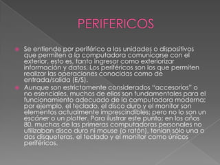 PERIFERICOSSe entiende por periférico a las unidades o dispositivos que permiten a la computadora comunicarse con el exterior, esto es, tanto ingresar como exteriorizar información y datos. Los periféricos son los que permiten realizar las operaciones conocidas como de entrada/salida (E/S).Aunque son estrictamente considerados “accesorios” o no esenciales, muchos de ellos son fundamentales para el funcionamiento adecuado de la computadora moderna; por ejemplo, el teclado, el disco duro y el monitor son elementos actualmente imprescindibles; pero no lo son un escáner o un plotter. Para ilustrar este punto: en los años 80, muchas de las primeras computadoras personales no utilizaban disco duro ni mouse (o ratón), tenían sólo una o dos disqueteras, el teclado y el monitor como únicos periféricos.