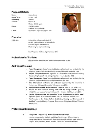 Curriculum Vitae César Alonso
Updated January, 2015
Personal Details
Name: César Alonso
Date of birth: 21 May 1963
Nationality: Spanish
Address: Cronos 26
Madrid 28037. Spain
Phone: +34 917424498
+34 628128714 (mobile)
E-mail: cesaralonso.arquitecto@gmail.com
Education
1981 - 1993 Universidad Politécnica de Madrid
Escuela Técnica Superior de Arquitectura
Bachelor Degree in Architecture
Master Degree in Urban Planning
Final Project of the Year: High Honours. 10/10
Professional Affiliations
Official College of Architects of Madrid. Member number 10.946
Additional Training
• "Team Management Course" organized by Llanera Real Estate and conducted by the
consulting GRIKER ORGEMER with lasting a total of 14 hours. November 2006
• "Project Management Course" organized by Llanera Real Estate and conducted by
the consulting Psicosoft with lasting a total of 24 hours. October 2006
• "Team Management Course" organized by Llanera Real Estate and conducted by the
consulting Psicosoft with lasting a total of 14 hours. May 2007
• "First International Conference on Landscape" organized by the Conselleria of
Territory and Habitatge (Generalitat Valenciana). June 2006
• "Conference on the New Technical Building Code CTE" given by CPV. June 2006
• "Course on New Technical Building Code and the Energy Aspects" given by
SOLUZIONA and Eduardo Torroja Institute with a duration of 24 hours. June 2006
• "Second Conference Law and Urbanism: Urban development in tourist areas"
organized by the City of Salobreña and the Junta de Andalucia. October 2005
• "Conferences on the Urban Reform Legislation, Housing and Environment in
Andalusia" organized by the Provincial Government of Huelva and City of Almonte.
March 2006
Professional Experience
May 2.008 - Present day Architect and Urban Planner
Creates his own design studio in Madrid, performing many different types of
projects and works, almost entirely out of Spain: Poland, Romania, Italy, Morocco,
Nigeria, Brazil, Colombia, Aruba, Panama, Mexico and Dominican Republic.
 