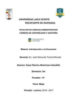 UNIVERSIDAD LAICA VICENTE
ROCAFUERTE DE GUAYAQUIL
FACULTAD DE CIENCIAS ADMINISTRATIVAS
CARRERA DE CONTABILIDAD Y AUDITORÍA
Materia: Introducción a la Economía
Docente: Ec. José Edmundo Torres Miranda
Alumno: Cesar Ramiro Altamirano Astudillo
Semestre: 3er
Paralelo: “A”
Tema: Mapa
Período - Lectivo: 2016 - 2017
 