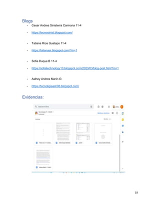 18
Blogs
- Cesar Andres Sinisterra Carmona 11-4
- https://tecnosinist.blogspot.com/
- Tatiana Ríos Guatapo 11-4
- https://tatianaai.blogspot.com/?m=1
- Sofia Duque B 11-4
- https://sofiatechnology13.blogspot.com/2023/03/blog-post.html?m=1
- Aslhey Andres Marín O.
- https://tecnoligiaash06.blogspot.com/
Evidencias:
 