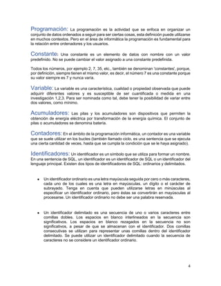 4
Programación: La programación es la actividad que se enfoca en organizar un
conjunto de datos ordenados a seguir para ser ciertas cosas, esta definición puede utilizarse
en muchos contextos. Pero en el área de informática la programación es fundamental para
la relación entre ordenadores y los usuarios.
Constante: Una constante es un elemento de datos con nombre con un valor
predefinido. No se puede cambiar el valor asignado a una constante predefinida.
Todos los números, por ejemplo 2, 7, 35, etc., también se denominan 'constantes', porque,
por definición, siempre tienen el mismo valor, es decir, el número 7 es una constante porque
su valor siempre es 7 y nunca varía.
Variable: La variable es una característica, cualidad o propiedad observada que puede
adquirir diferentes valores y es susceptible de ser cuantificada o medida en una
investigación 1,2,3. Para ser nominada como tal, debe tener la posibilidad de variar entre
dos valores, como mínimo.
Acumuladores: Las pilas y los acumuladores son dispositivos que permiten la
obtención de energía eléctrica por transformación de la energía química. El conjunto de
pilas o acumuladores se denomina batería.
Contadores: En el ámbito de la programación informática, un contador es una variable
que se suele utilizar en los bucles (también llamado ciclo, es una sentencia que se ejecuta
una cierta cantidad de veces, hasta que se cumpla la condición que se le haya asignado).
Identificadores: Un identificador es un símbolo que se utiliza para formar un nombre.
En una sentencia de SQL, un identificador es un identificador de SQL o un identificador del
lenguaje principal. Existen dos tipos de identificadores de SQL: ordinarios y delimitados.
● Un identificador ordinario es una letra mayúscula seguida por cero o más caracteres,
cada uno de los cuales es una letra en mayúsculas, un dígito o el carácter de
subrayado. Tenga en cuenta que pueden utilizarse letras en minúsculas al
especificar un identificador ordinario, pero éstas se convertirán en mayúsculas al
procesarse. Un identificador ordinario no debe ser una palabra reservada.
● Un identificador delimitado es una secuencia de uno o varios caracteres entre
comillas dobles. Los espacios en blanco interlineados en la secuencia son
significativos. Los espacios en blanco rezagados en la secuencia no son
significativos, a pesar de que se almacenan con el identificador. Dos comillas
consecutivas se utilizan para representar unas comillas dentro del identificador
delimitado. Se puede utilizar un identificador delimitado cuando la secuencia de
caracteres no se considere un identificador ordinario.
 