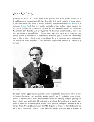 ésar Vallejo
(Santiago de Chuco, 1892 - París, 1938) Poeta peruano, una de las grandes figuras de la
lírica hispanoamericana del siglo XX.En el desarrollo de la poesía posterior al Modernismo,
la obra de César Vallejo posee la misma relevancia que la del chileno Pablo Neruda o el
mexicano Octavio Paz. Si bien su evolución fue similar a la del chileno y siguió en parte los
derroteros estéticos de las primeras décadas del siglo XX (pues arrancó del declinante
Modernismo para transitar por la vanguardia y la literatura comprometida), todo en su
obra es original y personalísimo, y de una altura expresiva raras veces alcanzada: sus
versos retienen la impronta de su personalidad torturada y de su exacerbada sensibilidad
ante el dolor propio y colectivo, que en sus últimos libros se transmuta en un sentimiento
de solidaridad como respuesta a sus profundas inquietudes metafísicas, religiosas y
sociales.
César Vallejo
De origen mestizo y provinciano, su familia pensó en dedicarlo al sacerdocio: era el menor
de los once hermanos; este propósito familiar, acogido por él con ilusión en su infancia,
explica la presencia en su poesía de abundante vocabulario bíblico y litúrgico, y no deja de
tener relación con la obsesión del poeta ante el problema de la vida y de la muerte, que
tiene un indudable fondo religioso. Vallejo cursó estudios de segunda enseñanza en el
Colegio de San Nicolás (Huamachuco). En 1915, después de obtener el título de bachiller en
letras, inició estudios de Filosofía y Letras en la Universidad de Trujillo y de Derecho en la
 