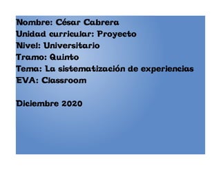 Nombre: César Cabrera
Unidad curricular: Proyecto
Nivel: Universitario
Tramo: Quinto
Tema: La sistematización de experiencias
EVA: Classroom
Diciembre 2020
 