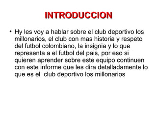 INTRODUCCION Hy les voy a hablar sobre el club deportivo los millonarios, el club con mas historia y respeto del futbol colombiano, la insignia y lo que representa a el futbol del pais, por eso si quieren aprender sobre este equipo continuen con este informe que les dira detalladamente lo que es el  club deportivo los millonarios 