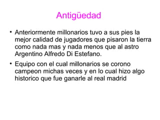 Antigüedad  Anteriormente millonarios tuvo a sus pies la mejor calidad de jugadores que pisaron la tierra como nada mas y nada menos que al astro Argentino Alfredo Di Estefano. Equipo con el cual millonarios se corono campeon michas veces y en lo cual hizo algo historico que fue ganarle al real madrid 