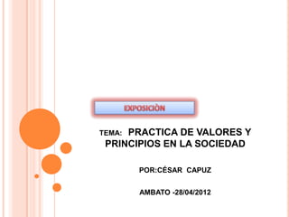 TEMA:PRACTICA DE VALORES Y
 PRINCIPIOS EN LA SOCIEDAD

        POR:CÉSAR CAPUZ


        AMBATO -28/04/2012
 