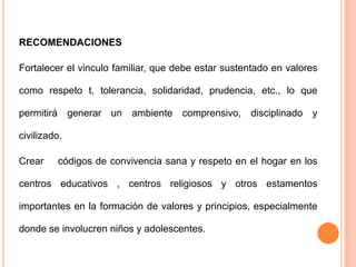 RECOMENDACIONES

Fortalecer el vinculo familiar, que debe estar sustentado en valores

como respeto t, tolerancia, solidaridad, prudencia, etc., lo que

permitirá generar un ambiente comprensivo, disciplinado y

civilizado.

Crear    códigos de convivencia sana y respeto en el hogar en los

centros educativos , centros religiosos y otros estamentos

importantes en la formación de valores y principios, especialmente

donde se involucren niños y adolescentes.
 