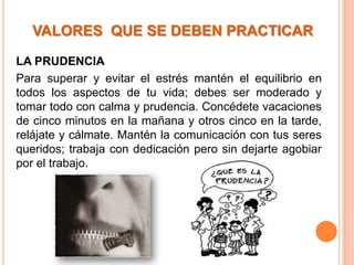 VALORES QUE SE DEBEN PRACTICAR

LA PRUDENCIA
Para superar y evitar el estrés mantén el equilibrio en
todos los aspectos de tu vida; debes ser moderado y
tomar todo con calma y prudencia. Concédete vacaciones
de cinco minutos en la mañana y otros cinco en la tarde,
relájate y cálmate. Mantén la comunicación con tus seres
queridos; trabaja con dedicación pero sin dejarte agobiar
por el trabajo.
 