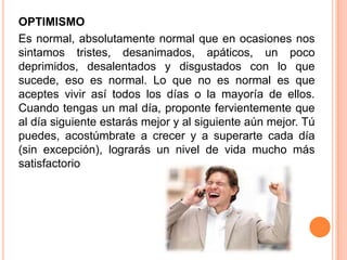 OPTIMISMO
Es normal, absolutamente normal que en ocasiones nos
sintamos tristes, desanimados, apáticos, un poco
deprimidos, desalentados y disgustados con lo que
sucede, eso es normal. Lo que no es normal es que
aceptes vivir así todos los días o la mayoría de ellos.
Cuando tengas un mal día, proponte fervientemente que
al día siguiente estarás mejor y al siguiente aún mejor. Tú
puedes, acostúmbrate a crecer y a superarte cada día
(sin excepción), lograrás un nivel de vida mucho más
satisfactorio
 