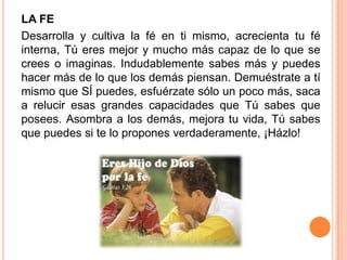 LA FE
Desarrolla y cultiva la fé en ti mismo, acrecienta tu fé
interna, Tú eres mejor y mucho más capaz de lo que se
crees o imaginas. Indudablemente sabes más y puedes
hacer más de lo que los demás piensan. Demuéstrate a tí
mismo que SÍ puedes, esfuérzate sólo un poco más, saca
a relucir esas grandes capacidades que Tú sabes que
posees. Asombra a los demás, mejora tu vida, Tú sabes
que puedes si te lo propones verdaderamente, ¡Házlo!
 