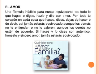 EL AMOR
Una fórmula infalible para nunca equivocarse es: todo lo
que hagas o digas, hazlo y dilo con amor. Pon todo tu
corazón en cada cosa que haces, dices, dejas de hacer o
de decir, así jamás estarás equivocado aunque los demás
no te entiendan o no lo valoren, aunque los demás no
estén de acuerdo. Si haces y lo dices con auténtico,
honesto y sincero amor, jamás estarás equivocado.
 