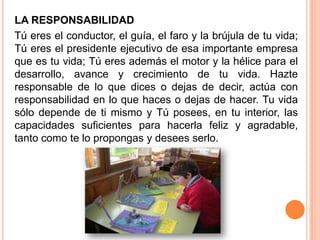 LA RESPONSABILIDAD
Tú eres el conductor, el guía, el faro y la brújula de tu vida;
Tú eres el presidente ejecutivo de esa importante empresa
que es tu vida; Tú eres además el motor y la hélice para el
desarrollo, avance y crecimiento de tu vida. Hazte
responsable de lo que dices o dejas de decir, actúa con
responsabilidad en lo que haces o dejas de hacer. Tu vida
sólo depende de ti mismo y Tú posees, en tu interior, las
capacidades suficientes para hacerla feliz y agradable,
tanto como te lo propongas y desees serlo.
 