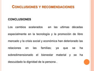 CONCLUSIONES Y RECOMENDACIONES


CONCLUSIONES

Los cambios acelerados          en las ultimas décadas

especialmente en la tecnología y la promoción de libre

mercado y la crisis social y económica han deteriorado las

relaciones   en    las    familias;   ya   que       se   ha

sobredimensionado    el   bienestar   material   y   se   ha

descuidado la dignidad de la persona .
 
