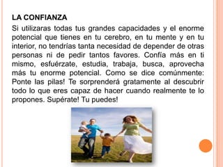 LA CONFIANZA
Si utilizaras todas tus grandes capacidades y el enorme
potencial que tienes en tu cerebro, en tu mente y en tu
interior, no tendrías tanta necesidad de depender de otras
personas ni de pedir tantos favores. Confía más en ti
mismo, esfuérzate, estudia, trabaja, busca, aprovecha
más tu enorme potencial. Como se dice comúnmente:
Ponte las pilas! Te sorprenderá gratamente al descubrir
todo lo que eres capaz de hacer cuando realmente te lo
propones. Supérate! Tu puedes!
 