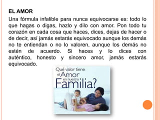 EL AMOR
Una fórmula infalible para nunca equivocarse es: todo lo
que hagas o digas, hazlo y dilo con amor. Pon todo tu
corazón en cada cosa que haces, dices, dejas de hacer o
de decir, así jamás estarás equivocado aunque los demás
no te entiendan o no lo valoren, aunque los demás no
estén de acuerdo. Si haces y lo dices con
auténtico, honesto y sincero amor, jamás estarás
equivocado.
 