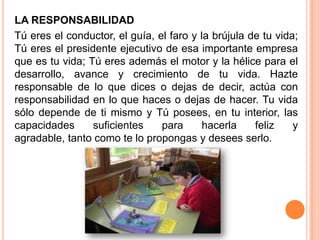 LA RESPONSABILIDAD
Tú eres el conductor, el guía, el faro y la brújula de tu vida;
Tú eres el presidente ejecutivo de esa importante empresa
que es tu vida; Tú eres además el motor y la hélice para el
desarrollo, avance y crecimiento de tu vida. Hazte
responsable de lo que dices o dejas de decir, actúa con
responsabilidad en lo que haces o dejas de hacer. Tu vida
sólo depende de ti mismo y Tú posees, en tu interior, las
capacidades      suficientes    para      hacerla    feliz    y
agradable, tanto como te lo propongas y desees serlo.
 