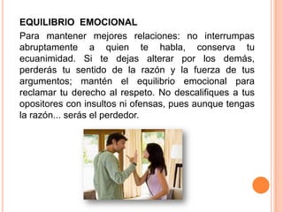 EQUILIBRIO EMOCIONAL
Para mantener mejores relaciones: no interrumpas
abruptamente a quien te habla, conserva tu
ecuanimidad. Si te dejas alterar por los demás,
perderás tu sentido de la razón y la fuerza de tus
argumentos; mantén el equilibrio emocional para
reclamar tu derecho al respeto. No descalifiques a tus
opositores con insultos ni ofensas, pues aunque tengas
la razón... serás el perdedor.
 