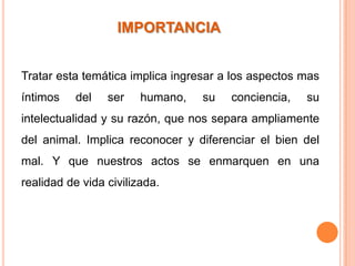 IMPORTANCIA


Tratar esta temática implica ingresar a los aspectos mas
íntimos    del   ser    humano,   su   conciencia,   su
intelectualidad y su razón, que nos separa ampliamente
del animal. Implica reconocer y diferenciar el bien del
mal. Y que nuestros actos se enmarquen en una
realidad de vida civilizada.
 