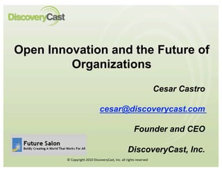 Open Innovation and the Future of
         Organizations
                                                                     Cesar Castro

                              cesar@discoverycast.com

                                                       Founder and CEO

                                                  DiscoveryCast, Inc.
        © Copyright 2010 DiscoveryCast, Inc. all rights reserved  
 