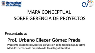 Presentado a:
Prof. Urbano Eliecer Gómez Prada
Programa académico: Maestría en Gestión de la Tecnología Educativa
Modulo: Gerencia de Proyectos de Tecnología Educativa
MAPA CONCEPTUAL
SOBRE GERENCIA DE PROYECTOS
 