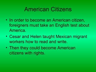 American Citizens
• In order to become an American citizen,
  foreigners must take an English test about
  America.
• Cesar and Helen taught Mexican migrant
  workers how to read and write.
• Then they could become American
  citizens with rights.
 