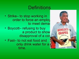 Definitions
• Strike– to stop working in
     order to force an employer
                to meet demands.
• Boycott– refusing to buy
            a product to show
          disapproval of a company.
• Fast– to not eat food and
        only drink water for a set
         time.
 