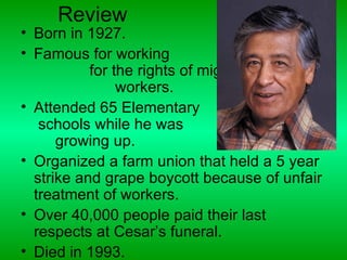 Review
• Born in 1927.
• Famous for working
           for the rights of migrant
                workers.
• Attended 65 Elementary
   schools while he was
      growing up.
• Organized a farm union that held a 5 year
  strike and grape boycott because of unfair
  treatment of workers.
• Over 40,000 people paid their last
  respects at Cesar’s funeral.
• Died in 1993.
 