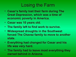 Losing the Farm
• Cesar’s family lost their farm during The
  Great Depression, which was a time of
  economic poverty in America.
• Cesar was 10 years old.
• The family left to find work to survive.
• Widespread droughts in the Southwest
  forced The Chavez family to move to another
  state.
• Everything had changed for Cesar and his
  life was very hard.
• The family had to leave most everything they
  owned behind in Arizona.
 