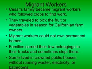 Migrant Workers
• Cesar’s family became migrant workers
  who followed crops to find work.
• They traveled to pick the fruit or
  vegetables in season for Californian farm
  owners.
• Migrant workers could not own permanent
  homes.
• Families carried their few belongings in
  their trucks and sometimes slept there.
• Some lived in crowned public houses
  without running waster, electricity, or
  bathrooms.
 
