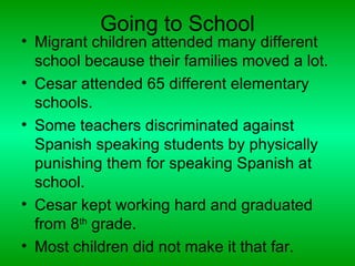 Going to School
• Migrant children attended many different
  school because their families moved a lot.
• Cesar attended 65 different elementary
  schools.
• Some teachers discriminated against
  Spanish speaking students by physically
  punishing them for speaking Spanish at
  school.
• Cesar kept working hard and graduated
  from 8th grade.
• Most children did not make it that far.
 