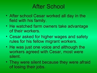 After School
• After school Cesar worked all day in the
  field with his family.
• He watched farm owners take advantage
  of their workers.
• Cesar asked for higher wages and safety
  rules for his fellow migrant workers.
• He was just one voice and although the
  workers agreed with Cesar, most were
  silent.
• They were silent because they were afraid
  of losing their jobs.
 