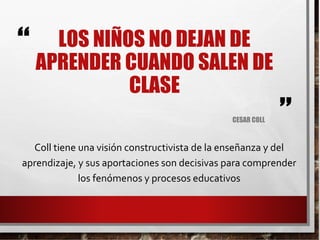 “
”
LOS NIÑOS NO DEJAN DE
APRENDER CUANDO SALEN DE
CLASE
CESAR COLL
Coll tiene una visión constructivista de la enseñanza y del
aprendizaje, y sus aportaciones son decisivas para comprender
los fenómenos y procesos educativos
 