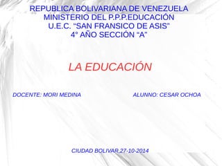 REPUBLICA BOLIVARIANA DE VENEZUELA
MINISTERIO DEL P.P.P.EDUCACIÓN
U.E.C. “SAN FRANSICO DE ASIS”
4° AÑO SECCIÓN “A”
LA EDUCACIÓN
DOCENTE: MORI MEDINA ALUNNO: CESAR OCHOA
CIUDAD BOLIVAR,27-10-2014
 