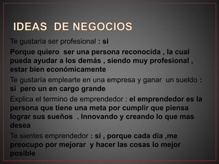 Te gustaría ser profesional : si
Porque quiero ser una persona reconocida , la cual
pueda ayudar a los demás , siendo muy profesional ,
estar bien económicamente
Te gustaría emplearte en una empresa y ganar un sueldo :
si pero un en cargo grande
Explica el termino de emprendedor : el emprendedor es la
persona que tiene una meta por cumplir que piensa
lograr sus sueños . Innovando y creando lo que mas
desea
Te sientes emprendedor : si , porque cada día ,me
preocupo por mejorar y hacer las cosas lo mejor
posible