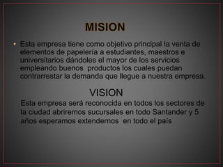 • Esta empresa tiene como objetivo principal la venta de
elementos de papelería a estudiantes, maestros e
universitarios dándoles el mayor de los servicios
empleando buenos productos los cuales puedan
contrarrestar la demanda que llegue a nuestra empresa.
VISION
Esta empresa será reconocida en todos los sectores de
la ciudad abriremos sucursales en todo Santander y 5
años esperamos extendernos en todo el país