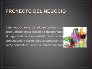 Este negocio esta ubicado en cabecera , el
local ubicado en la ciudad de Bucaramanga.
el negocio tiene la necesidad de encontrar
proovedores y socios para extenderse y vo-
verse competitivo con los demás sectores.