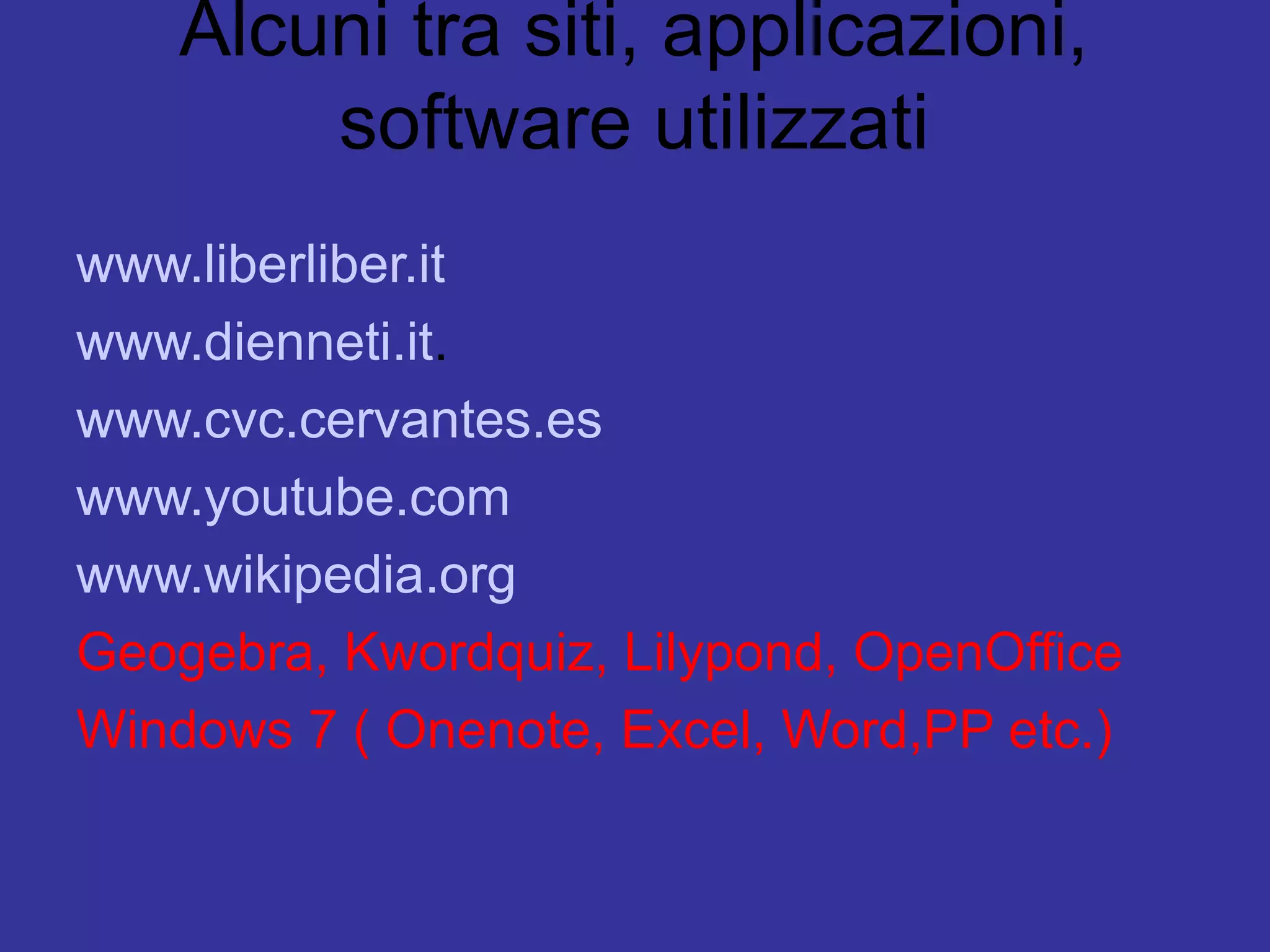 Alcuni tra siti, applicazioni,
        software utilizzati
www.liberliber.it
www.dienneti.it.
www.cvc.cervantes.es
www.youtube.com
www.wikipedia.org
Geogebra, Kwordquiz, Lilypond, OpenOffice
Windows 7 ( Onenote, Excel, Word,PP etc.)
 