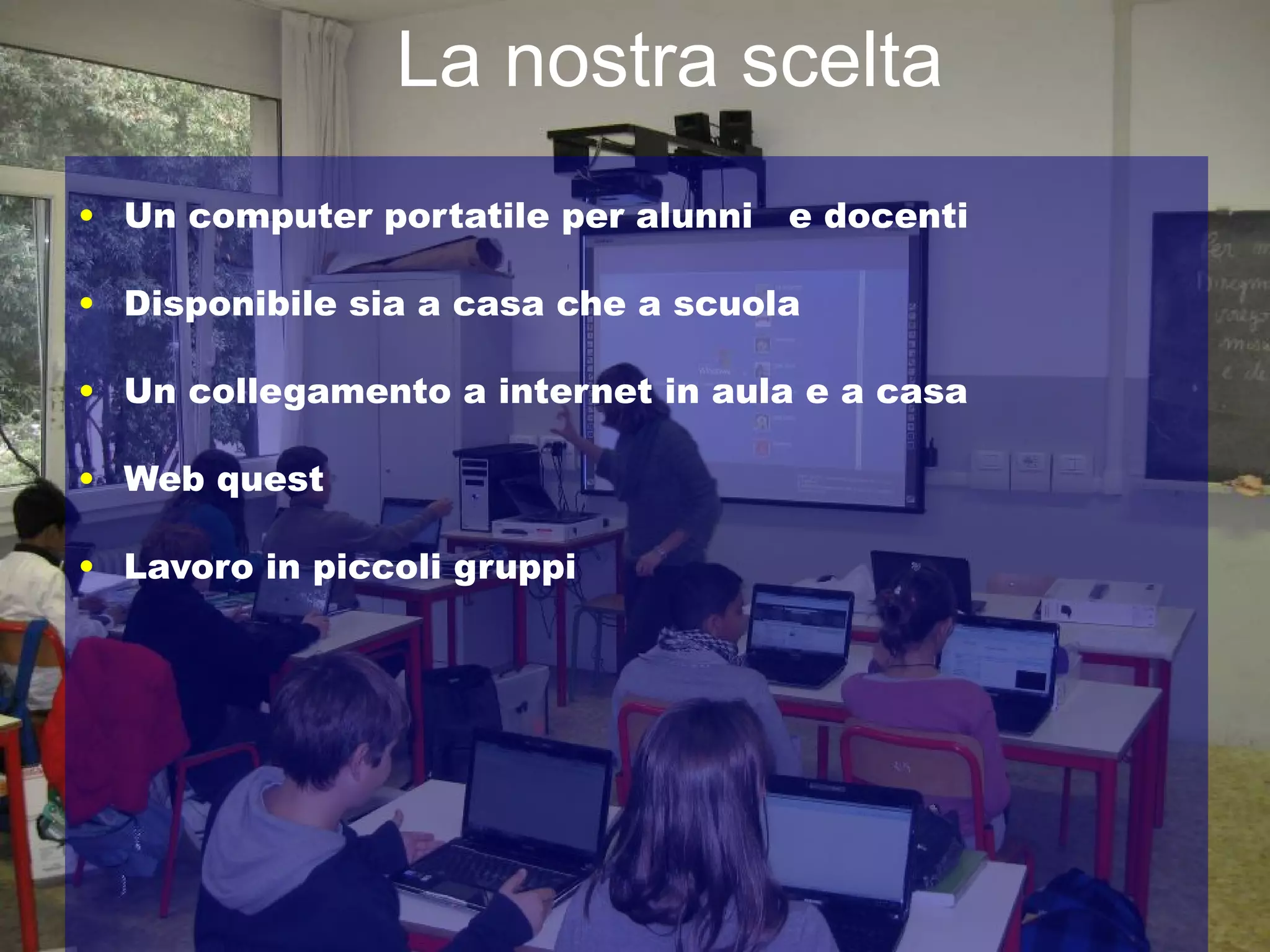 La nostra scelta
• Un computer portatile per alunni   e docenti

• Disponibile sia a casa che a scuola

• Un collegamento a internet in aula e a casa

• Web quest

• Lavoro in piccoli gruppi
 