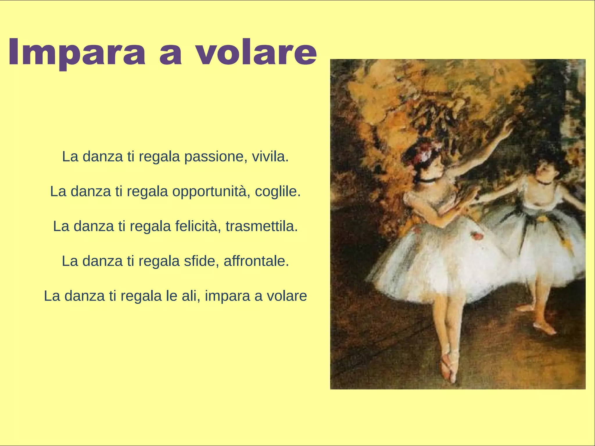 Impara a volare

   La danza ti regala passione, vivila.

  La danza ti regala opportunità, coglile.

  La danza ti regala felicità, trasmettila.

   La danza ti regala sfide, affrontale.

 La danza ti regala le ali, impara a volare
 