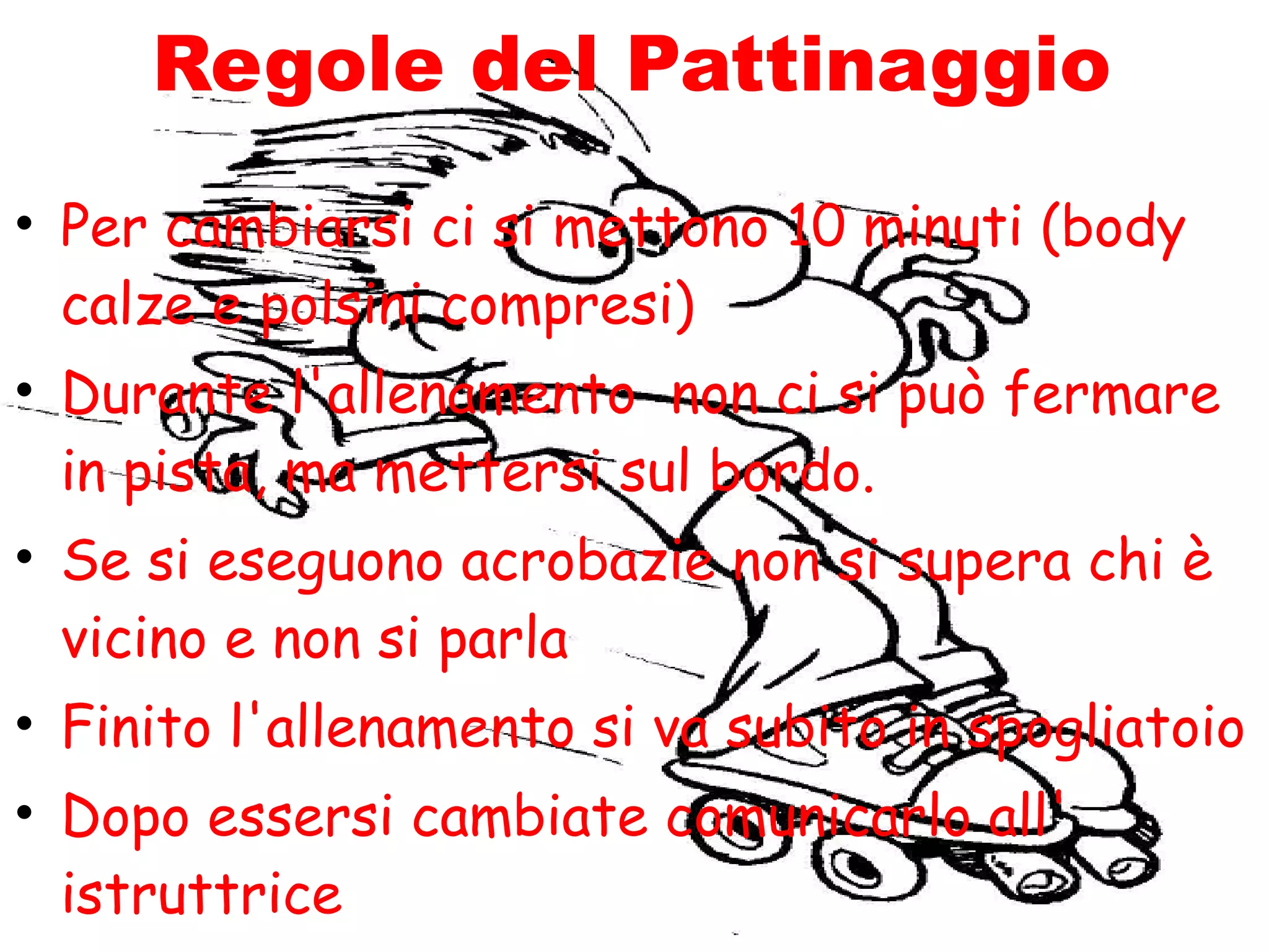 Regole del Pattinaggio
• Per cambiarsi ci si mettono 10 minuti (body
  calze e polsini compresi)
• Durante l'allenamento non ci si può fermare
  in pista, ma mettersi sul bordo.
• Se si eseguono acrobazie non si supera chi è
  vicino e non si parla
• Finito l'allenamento si va subito in spogliatoio
• Dopo essersi cambiate comunicarlo all'
  istruttrice
 