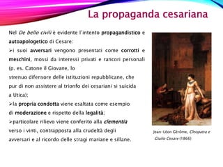 La propaganda cesariana
Nel De bello civili è evidente l’intento propagandistico e
autoapologetico di Cesare:
i suoi avversari vengono presentati come corrotti e
meschini, mossi da interessi privati e rancori personali
(p. es. Catone il Giovane, lo
strenuo difensore delle istituzioni repubblicane, che
pur di non assistere al trionfo dei cesariani si suicida
a Utica);
la propria condotta viene esaltata come esempio
di moderazione e rispetto della legalità;
particolare rilievo viene conferito alla clementia
verso i vinti, contrapposta alla crudeltà degli
avversari e al ricordo delle stragi mariane e sillane.
Jean-Léon Gérôme, Cleopatra e
Giulio Cesare (1866)
 