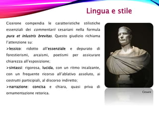 Lingua e stile
Cicerone compendia le caratteristiche stilistiche
essenziali dei commentarii cesariani nella formula
pura et inlustris brevitas. Questo giudizio richiama
l’attenzione su:
lessico: ridotto all’essenziale e depurato di
forestierismi, arcaismi, poetismi per assicurare
chiarezza all’esposizione;
sintassi: rigorosa, lucida, con un ritmo incalzante,
con un frequente ricorso all’ablativo assoluto, ai
costrutti participiali, al discorso indiretto;
narrazione: concisa e chiara, quasi priva di
ornamentazione retorica. Cesare
 