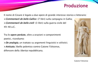 Produzione
Il nome di Cesare è legato a due opere di grande interesse storico e letterario:
Commentarii de bello Gallico (7 libri) sulla campagna in Gallia;
Commentarii de bello civili (3 libri) sulla guerra civile del
49-48 a.C.
Tra le opere perdute, oltre a orazioni e componimenti
poetici, ricordiamo:
De analogia, un trattato su argomenti linguistici e stilistici;
Anticato, libello polemico contro Catone l’Uticense,
difensore della libertas repubblicana.
Catone l’Uticense
 