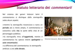 Statuto letterario dei commentarii
Nel sistema dei generi letterari latini il
commentarius si distingue dalla storiografia
sotto alcuni aspetti:
mentre la storiografia ricostruisce e narra un
periodo più o meno ampio, il commentarius si
concentra sulla vita (o parte della vita) di un
personaggio pubblico;
la storiografia mira all’oggettività, mentre il
commentarius ha spesso intenti apologetici o
auto-encomiastici;
a differenza del commentarius, la storiografia
ambisce a uno stile elevato.
Vincenzo Camuccini, Morte di Cesare (1798)
 