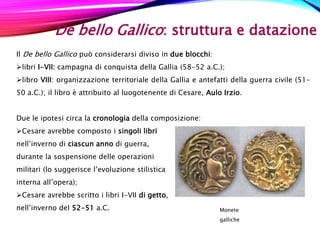 De bello Gallico: struttura e datazione
Il De bello Gallico può considerarsi diviso in due blocchi:
libri I-VII: campagna di conquista della Gallia (58-52 a.C.);
libro VIII: organizzazione territoriale della Gallia e antefatti della guerra civile (51-
50 a.C.); il libro è attribuito al luogotenente di Cesare, Aulo Irzio.
Due le ipotesi circa la cronologia della composizione:
Cesare avrebbe composto i singoli libri
nell’inverno di ciascun anno di guerra,
durante la sospensione delle operazioni
militari (lo suggerisce l’evoluzione stilistica
interna all’opera);
Cesare avrebbe scritto i libri I-VII di getto,
nell’inverno del 52-51 a.C. Monete
galliche
 