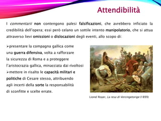 Attendibilità
I commentarii non contengono palesi falsificazioni, che avrebbero inficiato la
credibilità dell’opera; essi però celano un sottile intento manipolatorio, che si attua
attraverso lievi omissioni o dislocazioni degli eventi, allo scopo di:
presentare la compagna gallica come
una guerra difensiva, volta a rafforzare
la sicurezza di Roma e a proteggere
l’aristocrazia gallica, minacciata dai rivoltosi
mettere in risalto le capacità militari e
politiche di Cesare stesso, attribuendo
agli incerti della sorte la responsabilità
di sconfitte e scelte errate.
Lionel Royer, La resa di Vercingetorige (1899)
 